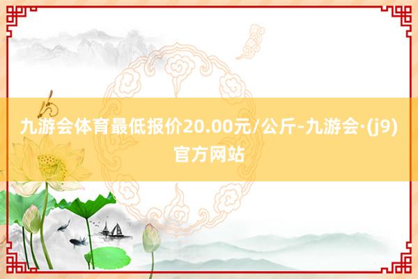 九游会体育最低报价20.00元/公斤-九游会·(j9)官方网站