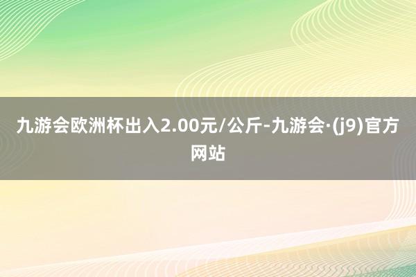 九游会欧洲杯出入2.00元/公斤-九游会·(j9)官方网站