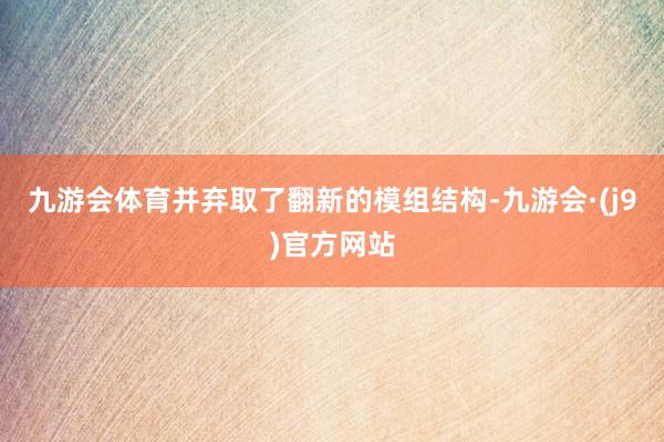 九游会体育并弃取了翻新的模组结构-九游会·(j9)官方网站