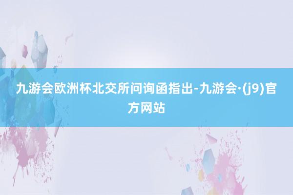 九游会欧洲杯　　北交所问询函指出-九游会·(j9)官方网站