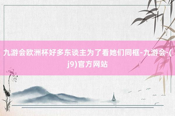 九游会欧洲杯好多东谈主为了看她们同框-九游会·(j9)官方网站