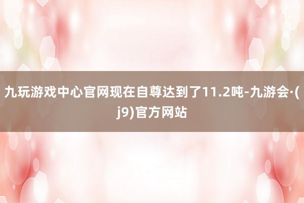 九玩游戏中心官网现在自尊达到了11.2吨-九游会·(j9)官方网站