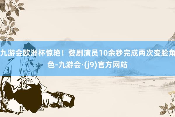 九游会欧洲杯惊艳！婺剧演员10余秒完成两次变脸角色-九游会·(j9)官方网站