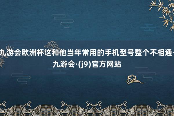 九游会欧洲杯这和他当年常用的手机型号整个不相通-九游会·(j9)官方网站