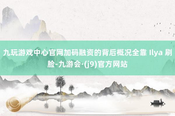 九玩游戏中心官网加码融资的背后概况全靠 Ilya 刷脸-九游会·(j9)官方网站