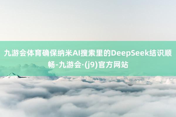九游会体育确保纳米AI搜索里的DeepSeek结识顺畅-九游会·(j9)官方网站