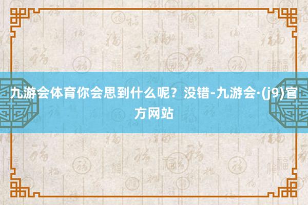 九游会体育你会思到什么呢？没错-九游会·(j9)官方网站