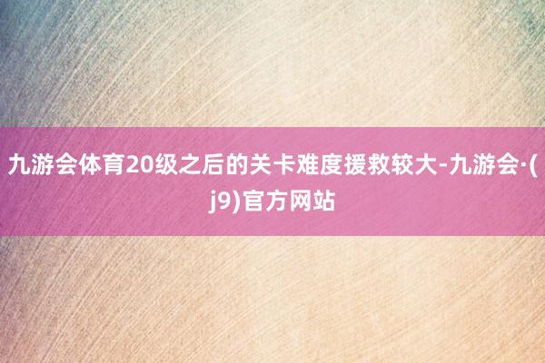 九游会体育20级之后的关卡难度援救较大-九游会·(j9)官方网站