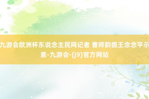 九游会欧洲杯东说念主民网记者 曹师韵摄王念念平示意-九游会·(j9)官方网站