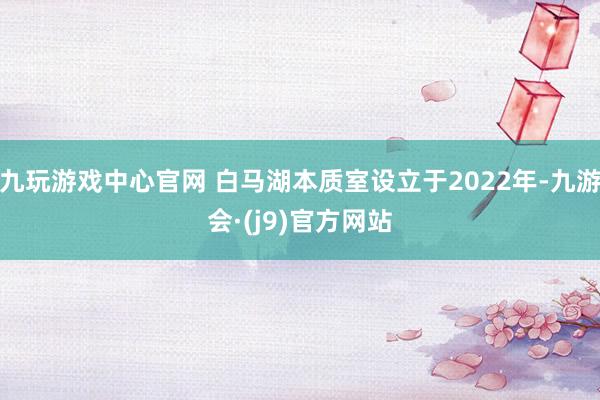 九玩游戏中心官网 白马湖本质室设立于2022年-九游会·(j9)官方网站