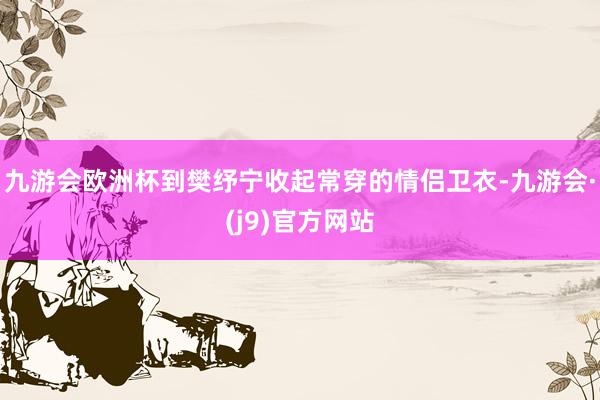 九游会欧洲杯到樊纾宁收起常穿的情侣卫衣-九游会·(j9)官方网站