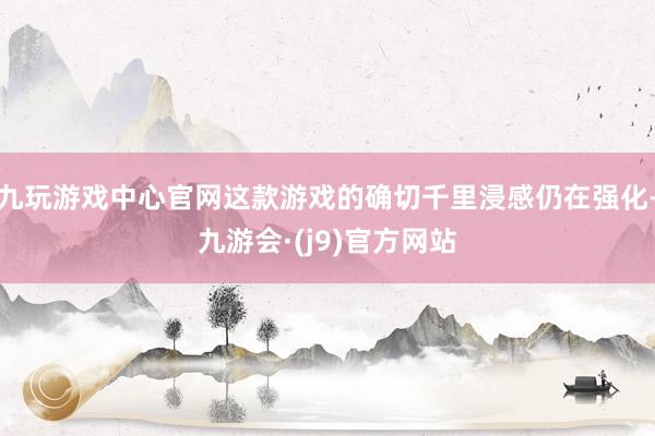 九玩游戏中心官网这款游戏的确切千里浸感仍在强化-九游会·(j9)官方网站