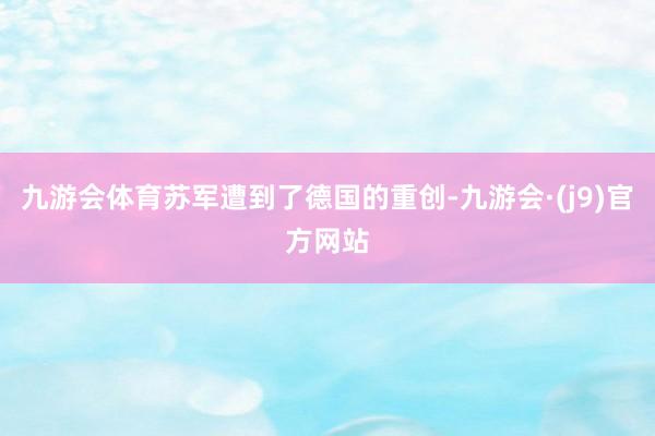 九游会体育苏军遭到了德国的重创-九游会·(j9)官方网站