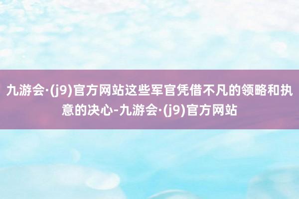 九游会·(j9)官方网站这些军官凭借不凡的领略和执意的决心-九游会·(j9)官方网站