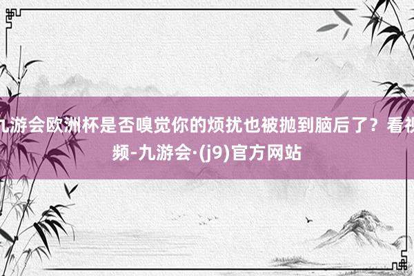 九游会欧洲杯是否嗅觉你的烦扰也被抛到脑后了？看视频-九游会·(j9)官方网站