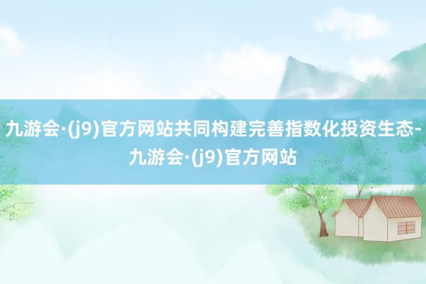 九游会·(j9)官方网站共同构建完善指数化投资生态-九游会·(j9)官方网站