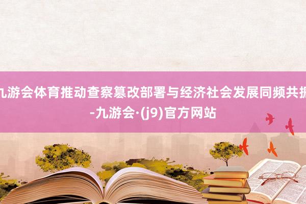 九游会体育推动查察篡改部署与经济社会发展同频共振-九游会·(j9)官方网站