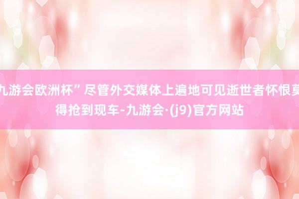 九游会欧洲杯”尽管外交媒体上遍地可见逝世者怀恨莫得抢到现车-九游会·(j9)官方网站