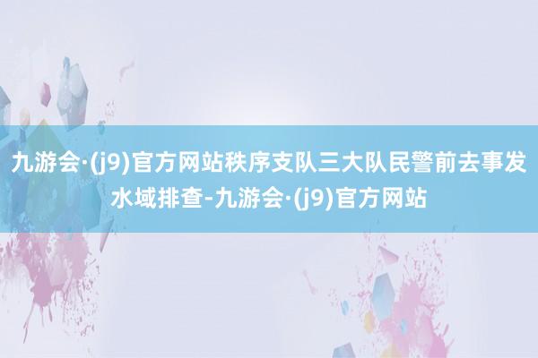 九游会·(j9)官方网站秩序支队三大队民警前去事发水域排查-九游会·(j9)官方网站
