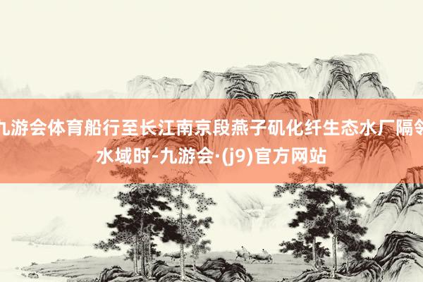 九游会体育船行至长江南京段燕子矶化纤生态水厂隔邻水域时-九游会·(j9)官方网站