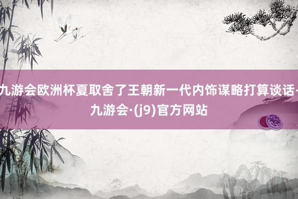 九游会欧洲杯夏取舍了王朝新一代内饰谋略打算谈话-九游会·(j9)官方网站