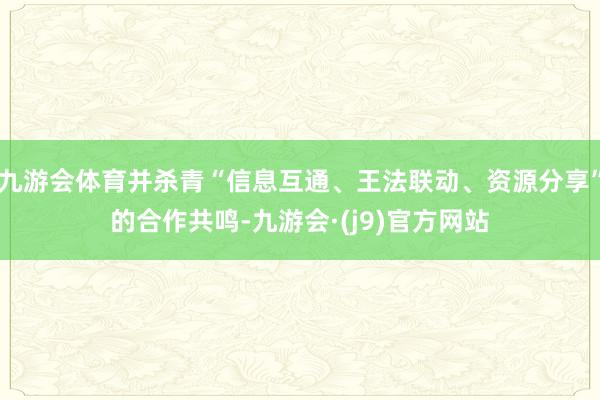 九游会体育并杀青“信息互通、王法联动、资源分享”的合作共鸣-九游会·(j9)官方网站