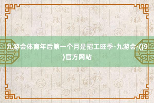九游会体育年后第一个月是招工旺季-九游会·(j9)官方网站