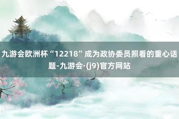 九游会欧洲杯“12218”成为政协委员照看的重心话题-九游会·(j9)官方网站