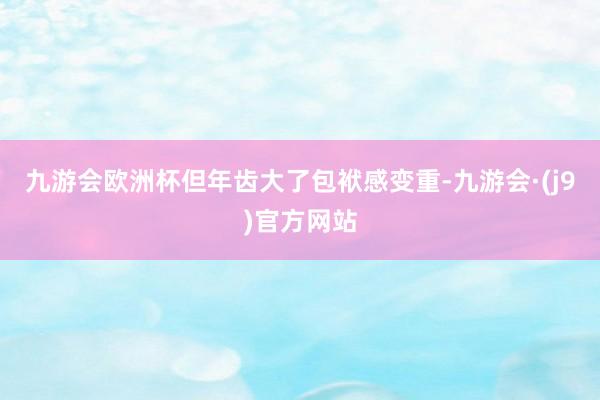九游会欧洲杯但年齿大了包袱感变重-九游会·(j9)官方网站