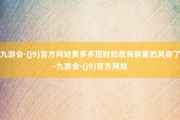 九游会·(j9)官方网站黄多多现时如故有明星的风姿了-九游会·(j9)官方网站