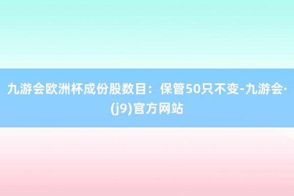 九游会欧洲杯　　成份股数目：保管50只不变-九游会·(j9)官方网站