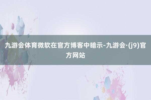 九游会体育微软在官方博客中暗示-九游会·(j9)官方网站