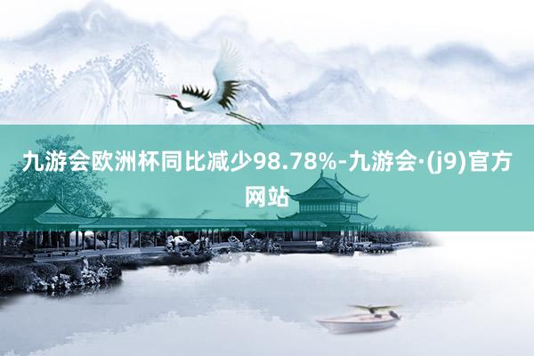 九游会欧洲杯同比减少98.78%-九游会·(j9)官方网站
