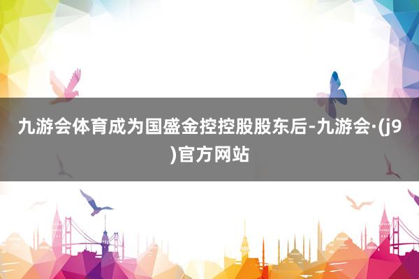 九游会体育　　成为国盛金控控股股东后-九游会·(j9)官方网站