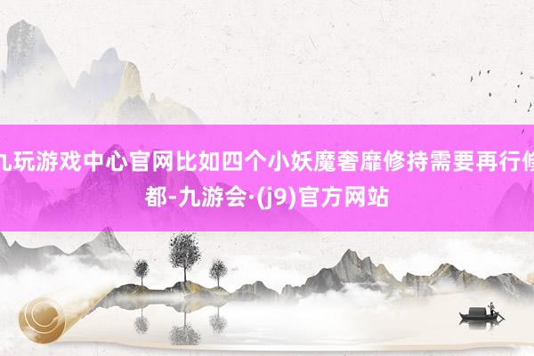 九玩游戏中心官网比如四个小妖魔奢靡修持需要再行修都-九游会·(j9)官方网站