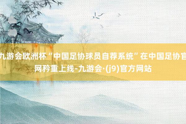 九游会欧洲杯“中国足协球员自荐系统”在中国足协官网矜重上线-九游会·(j9)官方网站