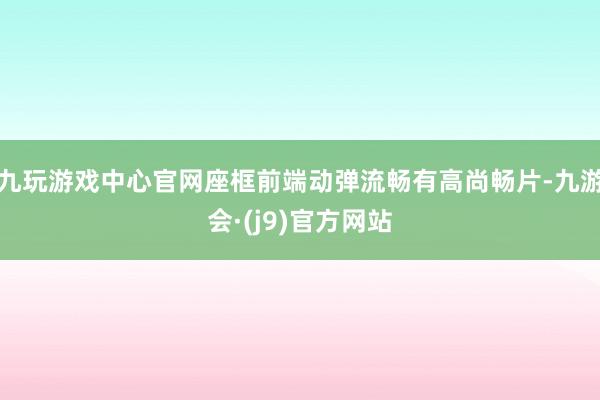 九玩游戏中心官网座框前端动弹流畅有高尚畅片-九游会·(j9)官方网站