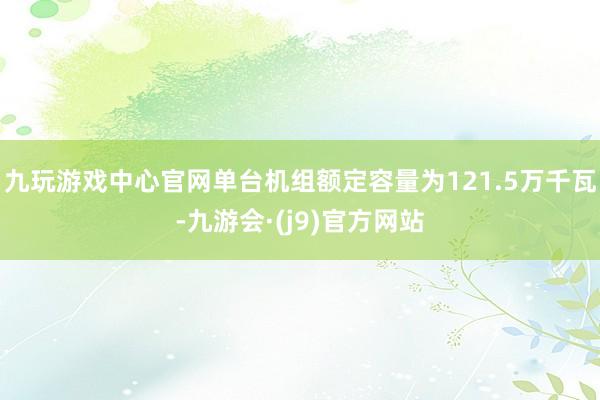 九玩游戏中心官网单台机组额定容量为121.5万千瓦-九游会·(j9)官方网站