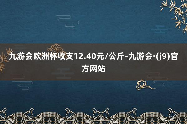 九游会欧洲杯收支12.40元/公斤-九游会·(j9)官方网站