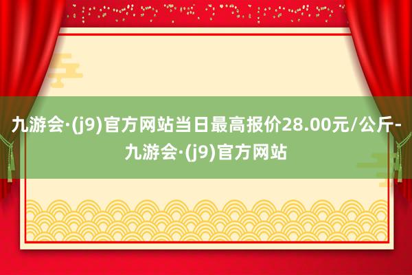 九游会·(j9)官方网站当日最高报价28.00元/公斤-九游会·(j9)官方网站