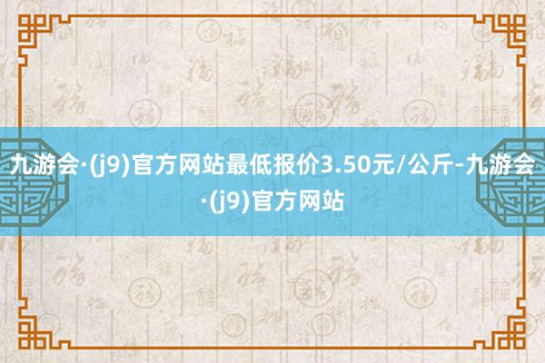 九游会·(j9)官方网站最低报价3.50元/公斤-九游会·(j9)官方网站