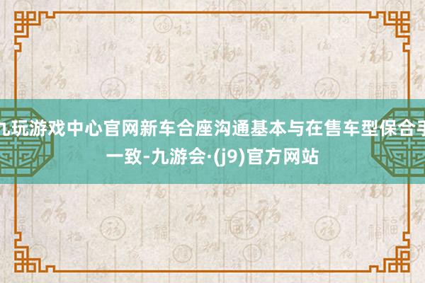 九玩游戏中心官网新车合座沟通基本与在售车型保合手一致-九游会·(j9)官方网站