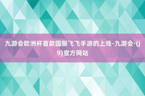 九游会欧洲杯首款国服飞飞手游的上线-九游会·(j9)官方网站