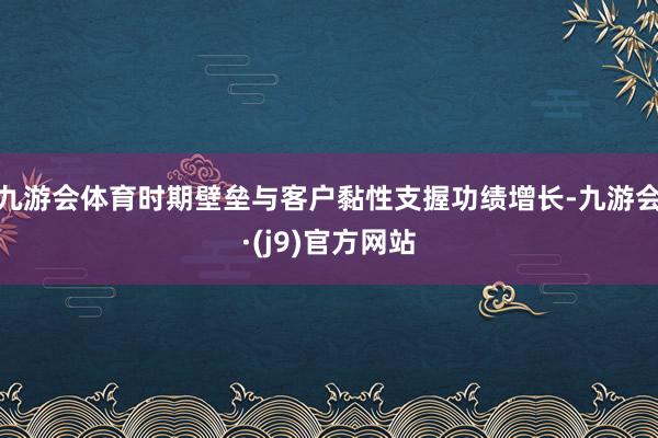 九游会体育时期壁垒与客户黏性支握功绩增长-九游会·(j9)官方网站