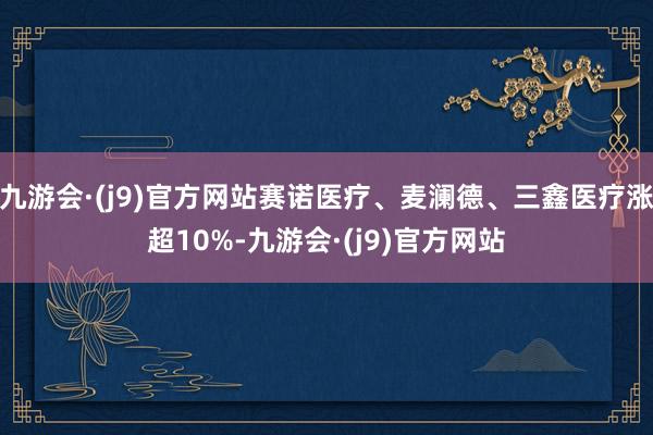 九游会·(j9)官方网站赛诺医疗、麦澜德、三鑫医疗涨超10%-九游会·(j9)官方网站