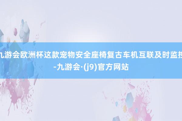九游会欧洲杯这款宠物安全座椅复古车机互联及时监控-九游会·(j9)官方网站