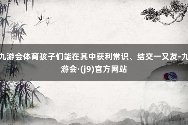 九游会体育孩子们能在其中获利常识、结交一又友-九游会·(j9)官方网站