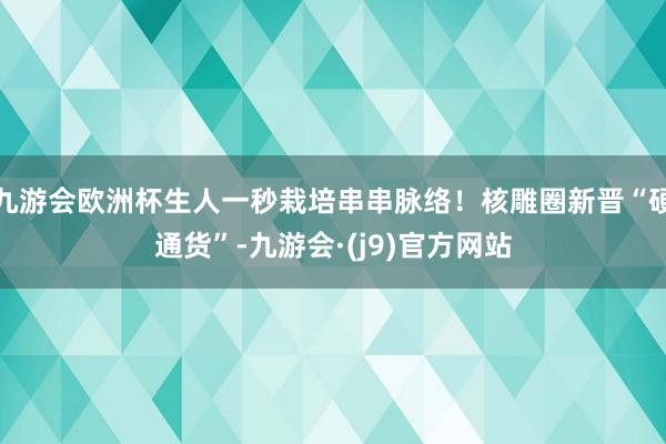 九游会欧洲杯生人一秒栽培串串脉络！核雕圈新晋“硬通货”-九游会·(j9)官方网站