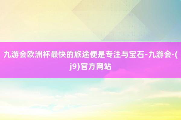 九游会欧洲杯最快的旅途便是专注与宝石-九游会·(j9)官方网站
