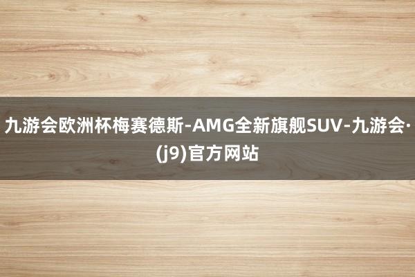 九游会欧洲杯梅赛德斯-AMG全新旗舰SUV-九游会·(j9)官方网站
